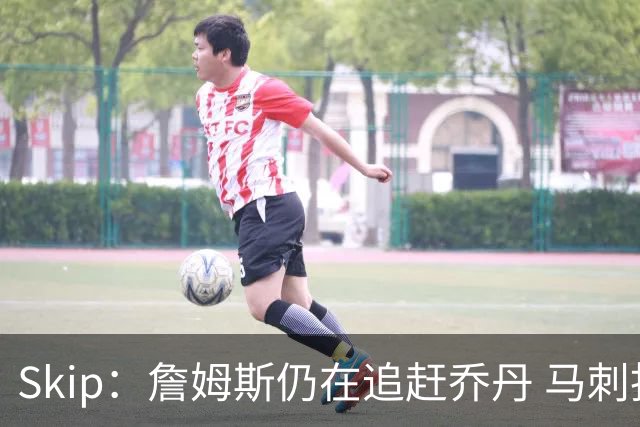 Skip：詹姆斯仍在追赶乔丹 马刺拒绝了他 而他能完美胜任76人控卫